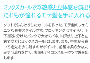 ミックスカールで浮遊感と立体感を演出！誰もが憧れるモテ髪を手に入れる　ソフトでふんわりしたカールを作った、モテ髪のフェミニンな巻髪スタイルです。ブロッキングはサイドと、上下2段に分けたパックで大きくパネルを取り、上下と左右で交互にミックスカールにします。また、中間から巻いて毛先を少し残すのがポイント。前髪は柔らかな丸みで毛流れを作り、表面もアイロンスルーでツヤ感を出します。