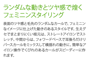 ランダムな動きとツヤ感できらめくフェミニンスタイリング　表面のツヤ感と毛先のランダムなカールで、フェミニンなイメージに仕上げた動きのあるスタイルです。生えグセでまとまりにくい根元は、ストレートアイロンでストレッチ。中間からは、フォワードベースで耳後ろだけリバースカールをミックスして横揺れの動きに。簡単なアイロン操作でくびれのあるカールがスピーディーに作れます。