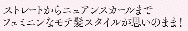 ストレートからニュアンスカールまで　フェミニンなモテ髪スタイルが思いのまま！