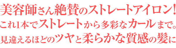 美容師さん絶賛のストレートアイロン！これ1本でストレートから多彩なカールまで。見違えるほどのツヤと柔らかな質感の髪に